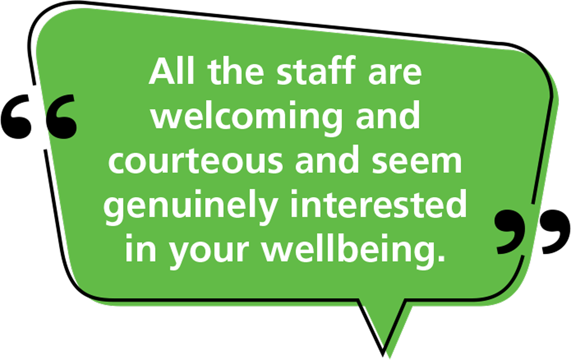 Quote: All the staff are welcoming and courteous and seem genuinely interested in your wellbeing.